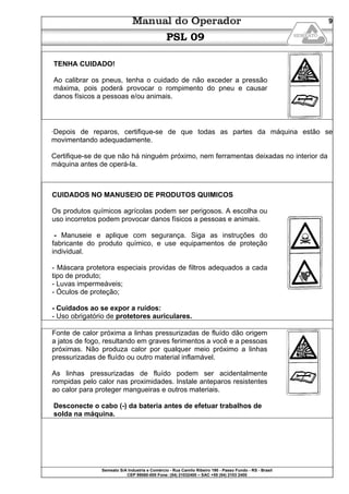 Semeato S/A Industria e Comércio - Rua Camilo Ribeiro 190 - Passo Fundo - RS - Brasil
CEP 99060-000 Fone: (54) 21032400 – SAC +55 (54) 2103 2400
9
PSL 09
TENHA CUIDADO!
Ao calibrar os pneus, tenha o cuidado de não exceder a pressão
máxima, pois poderá provocar o rompimento do pneu e causar
danos físicos a pessoas e/ou animais.
·Depois de reparos, certifique-se de que todas as partes da máquina estão se
movimentando adequadamente.
Certifique-se de que não há ninguém próximo, nem ferramentas deixadas no interior da
máquina antes de operá-la.
CUIDADOS NO MANUSEIO DE PRODUTOS QUIMICOS
Os produtos químicos agrícolas podem ser perigosos. A escolha ou
uso incorretos podem provocar danos físicos a pessoas e animais.
- Manuseie e aplique com segurança. Siga as instruções do
fabricante do produto químico, e use equipamentos de proteção
individual.
- Máscara protetora especiais providas de filtros adequados a cada
tipo de produto;
- Luvas impermeáveis;
- Óculos de proteção;
- Cuidados ao se expor a ruídos:
- Uso obrigatório de protetores auriculares.
Fonte de calor próxima a linhas pressurizadas de fluído dão origem
a jatos de fogo, resultando em graves ferimentos a você e a pessoas
próximas. Não produza calor por qualquer meio próximo a linhas
pressurizadas de fluído ou outro material inflamável.
As linhas pressurizadas de fluído podem ser acidentalmente
rompidas pelo calor nas proximidades. Instale anteparos resistentes
ao calor para proteger mangueiras e outros materiais.
Desconecte o cabo (-) da bateria antes de efetuar trabalhos de
solda na máquina.
 