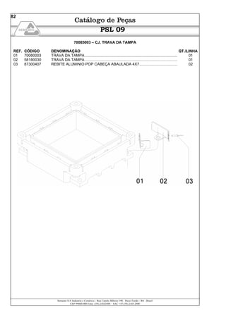 Semeato S/A Industria e Comércio - Rua Camilo Ribeiro 190 - Passo Fundo - RS - Brasil
CEP 99060-000 Fone: (54) 21032400 – SAC +55 (54) 2103 2400
82
PSL 09
70085003 – CJ. TRAVA DA TAMPA
REF. CÓDIGO DENOMINAÇÃO QT./LINHA
01 70080003 TRAVA DA TAMPA ........................................................................................ 01
02 58180030 TRAVA DA TAMPA ........................................................................................ 01
03 87300407 REBITE ALUMINIO POP CABEÇA ABAULADA 4X7.................................... 02
 