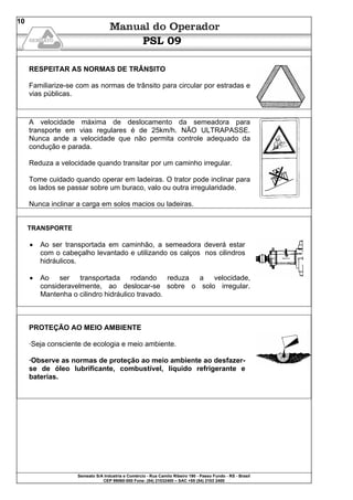 Semeato S/A Industria e Comércio - Rua Camilo Ribeiro 190 - Passo Fundo - RS - Brasil
CEP 99060-000 Fone: (54) 21032400 – SAC +55 (54) 2103 2400
10
PSL 09
RESPEITAR AS NORMAS DE TRÂNSITO
Familiarize-se com as normas de trânsito para circular por estradas e
vias públicas.
A velocidade máxima de deslocamento da semeadora para
transporte em vias regulares é de 25km/h. NÃO ULTRAPASSE.
Nunca ande a velocidade que não permita controle adequado da
condução e parada.
Reduza a velocidade quando transitar por um caminho irregular.
Tome cuidado quando operar em ladeiras. O trator pode inclinar para
os lados se passar sobre um buraco, valo ou outra irregularidade.
Nunca inclinar a carga em solos macios ou ladeiras.
TRANSPORTE
• Ao ser transportada em caminhão, a semeadora deverá estar
com o cabeçalho levantado e utilizando os calços nos cilindros
hidráulicos.
• Ao ser transportada rodando reduza a velocidade,
consideravelmente, ao deslocar-se sobre o solo irregular.
Mantenha o cilindro hidráulico travado.
PROTEÇÃO AO MEIO AMBIENTE
·Seja consciente de ecologia e meio ambiente.
·Observe as normas de proteção ao meio ambiente ao desfazer-
se de óleo lubrificante, combustível, líquido refrigerante e
baterias.
 