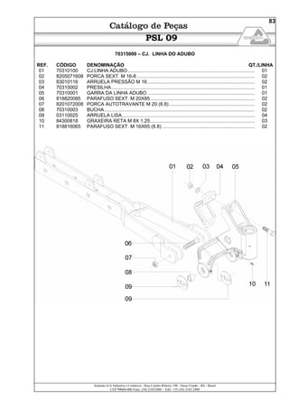 Semeato S/A Industria e Comércio - Rua Camilo Ribeiro 190 - Passo Fundo - RS - Brasil
CEP 99060-000 Fone: (54) 21032400 – SAC +55 (54) 2103 2400
83
PSL 09
70315000 – CJ. LINHA DO ADUBO
REF. CÓDIGO DENOMINAÇÃO QT./LINHA
01 70310100 CJ.LINHA ADUBO............................................................................................... 01
02 8205071608 PORCA SEXT. M 16-8........................................................................................ 02
03 83010116 ARRUELA PRESSÃO M 16................................................................................ 02
04 70310002 PRESILHA........................................................................................................... 01
05 70310001 GARRA DA LINHA ADUBO ................................................................................ 01
06 818820085 PARAFUSO SEXT. M 20X85.............................................................................. 02
07 8201072008 PORCA AUTOTRAVANTE M 20 (8.8)................................................................ 02
08 70310003 BUCHA................................................................................................................ 02
09 03110025 ARRUELA LISA................................................................................................... 04
10 84300818 GRAXEIRA RETA M 8X 1,25.............................................................................. 03
11 818816065 PARAFUSO SEXT. M 16X65 (8.8) ..................................................................... 02
 