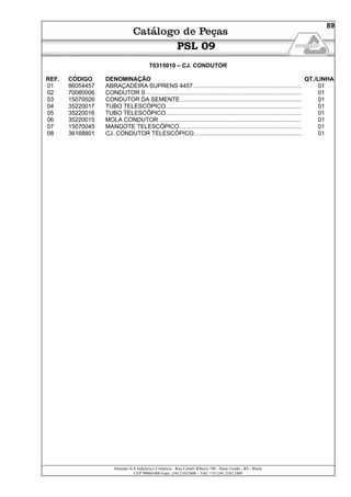 Semeato S/A Industria e Comércio - Rua Camilo Ribeiro 190 - Passo Fundo - RS - Brasil
CEP 99060-000 Fone: (54) 21032400 – SAC +55 (54) 2103 2400
89
PSL 09
70315010 – CJ. CONDUTOR
REF. CÓDIGO DENOMINAÇÃO QT./LINHA
01 86054457 ABRAÇADEIRA SUPRENS 4457 .................................................................. 01
02 70080006 CONDUTOR S ............................................................................................... 01
03 15070026 CONDUTOR DA SEMENTE .......................................................................... 01
04 35220017 TUBO TELESCÓPICO................................................................................... 01
05 35220016 TUBO TELESCÓPICO................................................................................... 01
06 35220015 MOLA CONDUTOR ....................................................................................... 01
07 15070045 MANGOTE TELESCÓPICO........................................................................... 01
08 36168801 CJ. CONDUTOR TELESCÓPICO.................................................................. 01
 