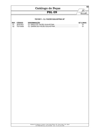 Semeato S/A Industria e Comércio - Rua Camilo Ribeiro 190 - Passo Fundo - RS - Brasil
CEP 99060-000 Fone: (54) 21032400 – SAC +55 (54) 2103 2400
93
PSL 09
70315011 – CJ. FACÃO GUILHOTINA 20”
REF. CÓDIGO DENOMINAÇÃO QT./LINHA
01 28167401 CJ. DISCO 20” FACÃO GUILHOTINA........................................................ 01
02 70315008 CJ. GARRA DO FACÃO GUILHOTINA ...................................................... 01
 
