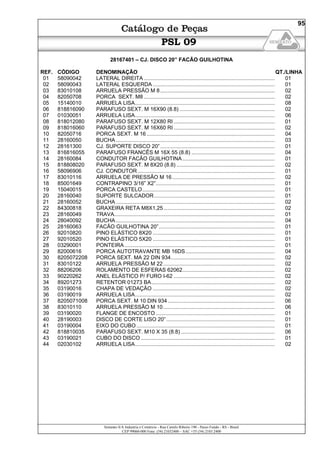 Semeato S/A Industria e Comércio - Rua Camilo Ribeiro 190 - Passo Fundo - RS - Brasil
CEP 99060-000 Fone: (54) 21032400 – SAC +55 (54) 2103 2400
95
PSL 09
28167401 – CJ. DISCO 20” FACÃO GUILHOTINA
REF. CÓDIGO DENOMINAÇÃO QT./LINHA
01 58090042 LATERAL DIREITA ........................................................................................ 01
02 58090043 LATERAL ESQUERDA .................................................................................. 01
03 83010108 ARRUELA PRESSÃO M 8............................................................................. 02
04 82050708 PORCA SEXT. M8 ........................................................................................ 02
05 15140010 ARRUELA LISA.............................................................................................. 08
06 818816090 PARAFUSO SEXT. M 16X90 (8.8) ................................................................ 02
07 01030051 ARRUELA LISA.............................................................................................. 06
08 818012080 PARAFUSO SEXT. M 12X80 RI .................................................................... 01
09 818016060 PARAFUSO SEXT. M 16X60 RI .................................................................... 02
10 82050716 PORCA SEXT. M 16 ...................................................................................... 04
11 28160050 BUCHA........................................................................................................... 03
12 28161300 CJ. SUPORTE DISCO 20”............................................................................. 01
13 816816055 PARAFUSO FRANCÊS M 16X 55 (8.8) ........................................................ 04
14 28160084 CONDUTOR FACÃO GUILHOTINA .............................................................. 01
15 818808020 PARAFUSO SEXT. M 8X20 (8.8) .................................................................. 02
16 58096906 CJ. CONDUTOR ............................................................................................ 01
17 83010116 ARRUELA DE PRESSÃO M 16..................................................................... 02
18 85001649 CONTRAPINO 3/16” X2”................................................................................ 01
19 15040015 PORCA CASTELO......................................................................................... 01
20 28160040 SUPORTE SULCADOR................................................................................. 01
21 28160052 BUCHA........................................................................................................... 02
22 84300818 GRAXEIRA RETA M8X1,25........................................................................... 02
23 28160049 TRAVA............................................................................................................ 01
24 28040092 BUCHA........................................................................................................... 04
25 28160063 FACÃO GUILHOTINA 20”.............................................................................. 01
26 92010820 PINO ELÁSTICO 8X20 .................................................................................. 01
27 92010520 PINO ELÁSTICO 5X20 .................................................................................. 01
28 03290001 PONTEIRA ..................................................................................................... 01
29 82000616 PORCA AUTOTRAVANTE MB 16DS............................................................ 04
30 8205072208 PORCA SEXT. MA 22 DIN 934...................................................................... 02
31 83010122 ARRUELA PRESSÃO M 22........................................................................... 02
32 88206206 ROLAMENTO DE ESFERAS 62062.............................................................. 02
33 90220262 ANEL ELÁSTICO P/ FURO I-62 .................................................................... 02
34 89201273 RETENTOR 01273 BA................................................................................... 02
35 03190016 CHAPA DE VEDAÇÃO .................................................................................. 02
36 03190019 ARRUELA LISA.............................................................................................. 02
37 8205071008 PORCA SEXT. M 10 DIN 934........................................................................ 06
38 83010110 ARRUELA PRESSÃO M 10........................................................................... 06
39 03190020 FLANGE DE ENCOSTO ................................................................................ 01
40 28190003 DISCO DE CORTE LISO 20”......................................................................... 01
41 03190004 EIXO DO CUBO ............................................................................................. 01
42 818810035 PARAFUSO SEXT. M10 X 35 (8.8) ............................................................... 06
43 03190021 CUBO DO DISCO .......................................................................................... 01
44 02030102 ARRUELA LISA.............................................................................................. 02
 