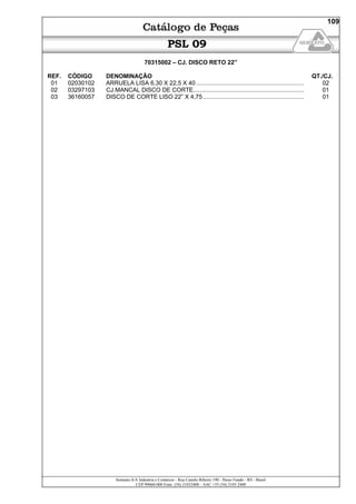 Semeato S/A Industria e Comércio - Rua Camilo Ribeiro 190 - Passo Fundo - RS - Brasil
CEP 99060-000 Fone: (54) 21032400 – SAC +55 (54) 2103 2400
109
PSL 09
70315002 – CJ. DISCO RETO 22”
REF. CÓDIGO DENOMINAÇÃO QT./CJ.
01 02030102 ARRUELA LISA 6,30 X 22,5 X 40 ................................................................. 02
02 03297103 CJ.MANCAL DISCO DE CORTE................................................................... 01
03 36160057 DISCO DE CORTE LISO 22” X 4,75 ............................................................. 01
 