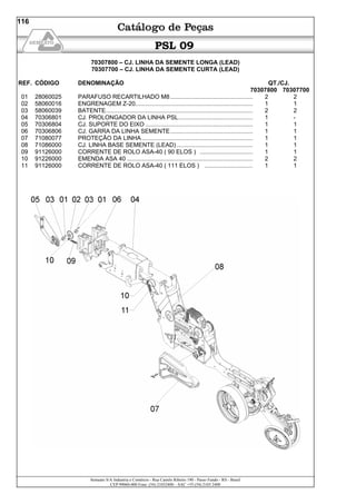Semeato S/A Industria e Comércio - Rua Camilo Ribeiro 190 - Passo Fundo - RS - Brasil
CEP 99060-000 Fone: (54) 21032400 – SAC +55 (54) 2103 2400
116
PSL 09
70307800 – CJ. LINHA DA SEMENTE LONGA (LEAD)
70307700 – CJ. LINHA DA SEMENTE CURTA (LEAD)
REF. CÓDIGO DENOMINAÇÃO QT./CJ.
70307800 70307700
01 28060025 PARAFUSO RECARTILHADO M8.................................................. 2 2
02 58060016 ENGRENAGEM Z-20....................................................................... 1 1
03 58060039 BATENTE......................................................................................... 2 2
04 70306801 CJ. PROLONGADOR DA LINHA PSL............................................. 1 -
05 70306804 CJ. SUPORTE DO EIXO ................................................................. 1 1
06 70306806 CJ. GARRA DA LINHA SEMENTE.................................................. 1 1
07 71080077 PROTEÇÃO DA LINHA ................................................................... 1 1
08 71086000 CJ. LINHA BASE SEMENTE (LEAD) .............................................. 1 1
09 91126000 CORRENTE DE ROLO ASA-40 ( 90 ELOS ) ................................ 1 1
10 91226000 EMENDA ASA 40 ............................................................................ 2 2
11 91126000 CORRENTE DE ROLO ASA-40 ( 111 ELOS ) ............................. 1 1
 