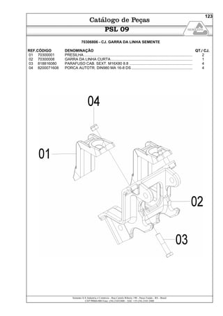 Semeato S/A Industria e Comércio - Rua Camilo Ribeiro 190 - Passo Fundo - RS - Brasil
CEP 99060-000 Fone: (54) 21032400 – SAC +55 (54) 2103 2400
123
PSL 09
70306806 - CJ. GARRA DA LINHA SEMENTE
REF.CÓDIGO DENOMINAÇÃO QT./ CJ.
01 70300001 PRESILHA......................................................................................................... 2
02 70300008 GARRA DA LINHA CURTA............................................................................... 1
03 818816080 PARAFUSO CAB. SEXT. M16X80 8.8 ............................................................. 4
04 8200071608 PORCA AUTOTR. DIN980 MA 16-8 DS........................................................... 4
 