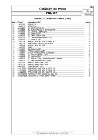 Semeato S/A Industria e Comércio - Rua Camilo Ribeiro 190 - Passo Fundo - RS - Brasil
CEP 99060-000 Fone: (54) 21032400 – SAC +55 (54) 2103 2400
125
PSL 09
71086000 - CJ. LINHA BASE SEMENTE (LEAD)
REF. CÓDIGO DENOMINAÇÃO QT./ CJ.
01 15070065 ARRUELA.......................................................................................................... 2
02 28040015 ARRUELA.......................................................................................................... 22
03 66085208 CJ. COMPACTADOR ....................................................................................... 1
04 70302800 CJ. SUPORTE LINHA DA SEMENTE............................................................... 1
05 70303000 CJ. LINHA DA SEMENTE ................................................................................. 1
06 70305019 CJ. ESTICADOR ............................................................................................... 1
07 70306704 CJ. LIMIT. PROF. DIR...................................................................................... 1
08 70306705 CJ. LIMITADOR DE PROF. ESQ...................................................................... 1
09 70306710 CJ. ESTICADOR ............................................................................................... 1
10 71080014 ARRUELA DE AJUSTE SUPERIOR................................................................. 4
11 71080019 PINO PANTOGRAFO SUPERIOR.................................................................... 2
12 71080064 ARRUELA DE AJUSTE..................................................................................... 4
13 71080070 PINO .................................................................................................................. 1
14 71080087 EIXO LIMITADOR.............................................................................................. 1
15 71080088 ARRUELA LIMITADOR ..................................................................................... 2
16 71085001 MONT. PANTOGRAFO SUPERIOR................................................................. 1
17 71085002 CJ. MONTAGEM DA MOLA.............................................................................. 2
18 71085018 CJ. DESVIADOR ............................................................................................... 1
19 71086001 CJ. REGULAGEM LIMITADOR EIXO MENOR ................................................ 1
20 71086002 CJ. PANTOGRAFO INFERIOR......................................................................... 1
21 83010110 ARRUELA PRESSAO M10 ............................................................................... 2
22 83010116 ARRUELA PRESSAO M16 ............................................................................... 2
23 85001235 CONTRAPINO 1/8x1......................................................................................... 1
24 818810030 PARAFUSO CAB. SEX. M10X30 8.8................................................................ 2
25 818816090 PARAFUSO CAB. SEX. M16X90 8.8................................................................ 2
26 818820055 PARAFUSO CAB. SEX. M20X55 8.8................................................................ 4
27 8200072008 PORCA AUTOTR. DIN980 MA 20-8 DS ........................................................... 6
28 8205071608 PORCA SEXTAVADA DIN934 MA16-8 ............................................................ 2
 