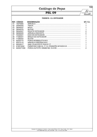 Semeato S/A Industria e Comércio - Rua Camilo Ribeiro 190 - Passo Fundo - RS - Brasil
CEP 99060-000 Fone: (54) 21032400 – SAC +55 (54) 2103 2400
133
PSL 09
70305019 - CJ. ESTICADOR
REF. CÓDIGO DENOMINAÇÃO QT./ CJ.
01 15070065 ARRUELA.................................................................................................... 1
02 25060055 TRAVA......................................................................................................... 1
03 28040037 MOLA........................................................................................................... 1
04 28040076 BUCHA ........................................................................................................ 1
05 56040027 ROLETE ESTICADOR ................................................................................ 2
06 58080020 ARRUELA ENCOSTO................................................................................. 2
07 70300041 EIXO DO ESTICADOR................................................................................ 1
08 71080041 BRAÇO DO ESTICADOR ........................................................................... 1
09 71080042 BUCHA ........................................................................................................ 1
10 82020710 PORCA BORBOLETA M10......................................................................... 1
11 83010110 ARRUELA PRESSAO M10 ......................................................................... 1
12 90220017 ANEL ELASTICO P/ EIXO E-17.................................................................. 1
13 816810050 PARAFUSO CAB.CIL. P. Q. (FRANCÊS) M10X50 8.8 .............................. 1
14 8200071008 PORCA AUTOTR. DIN980 MA 10-8 DS..................................................... 2
 