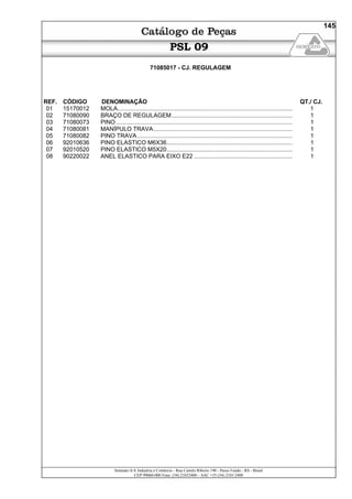 Semeato S/A Industria e Comércio - Rua Camilo Ribeiro 190 - Passo Fundo - RS - Brasil
CEP 99060-000 Fone: (54) 21032400 – SAC +55 (54) 2103 2400
145
PSL 09
71085017 - CJ. REGULAGEM
REF. CÓDIGO DENOMINAÇÃO QT./ CJ.
01 15170012 MOLA........................................................................................................... 1
02 71080090 BRAÇO DE REGULAGEM.......................................................................... 1
03 71080073 PINO............................................................................................................ 1
04 71080081 MANÍPULO TRAVA..................................................................................... 1
05 71080082 PINO TRAVA............................................................................................... 1
06 92010636 PINO ELASTICO M6X36............................................................................. 1
07 92010520 PINO ELASTICO M5X20............................................................................. 1
08 90220022 ANEL ELASTICO PARA EIXO E22 ............................................................ 1
 