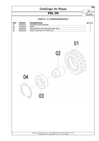 Semeato S/A Industria e Comércio - Rua Camilo Ribeiro 190 - Passo Fundo - RS - Brasil
CEP 99060-000 Fone: (54) 21032400 – SAC +55 (54) 2103 2400
149
PSL 09
70306714 – CJ. ENGRENAGEM DUPLA
REF. CÓDIGO DENOMINAÇÃO QT./ CJ.
01 28450041 ENGRENAGEM MENOR.................................................................................. 1
02 70300043 SEDE................................................................................................................. 1
03 88606205 ROLAMENTO DE ESFERAS 6205 2RS........................................................... 1
04 90220252 ANEL ELÁSTICO P/ FURO I-52 ....................................................................... 1
 