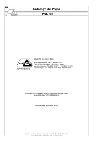 Semeato S/A Industria e Comércio - Rua Camilo Ribeiro 190 - Passo Fundo - RS - Brasil
CEP 99060-000 Fone: (54) 21032400 – SAC +55 (54) 2103 2400
174
PSL 09
PLANTIO DIRETO
SEMEATO S.A. IND. E COM.
Rua Camilo Ribeiro, 190 - CX Postal 559
CEP 99060-000 - Passo Fundo - RS - Brasil
Vendas máquinas: TEL 0800 99 6811 - FAX 0800 99 6813
Vendas Peças: TEL 0800 99 6814 - FAX 0800 99 6812
SERVIÇO DE ATENDIMENTO AO CONSUMIDOR FINAL - SAC
LIGAÇÃO GRATUITA 0800 99 6816
Passo Fundo, dezembro de 10
 