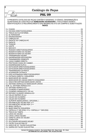 Semeato S/A Industria e Comércio - Rua Camilo Ribeiro 190 - Passo Fundo - RS - Brasil
CEP 99060-000 Fone: (54) 21032400 – SAC +55 (54) 2103 2400
2
PSL 09
O PRESENTE CATÁLOGO DE PEÇAS CONTÉM O DESENHO, O CÓDIGO, DENOMINAÇÃO E
QUANTIDADE DE CADA PEÇA DA SEMEADORA ADUBADORA – FACILITANDO ASSIM A
IDENTIFICAÇÃO E O RECONHECIMENTO DAS MESMAS NO ATO DA COMPRA E SUBSTITUIÇÃO.
ÍNDICE
CJ. CHASSI ................................................................................................................................................. 04
CJ. ESCADA DIREITA/ESQUERDA............................................................................................................ 06
CJ. TRAVA DA PLATAFORMA.................................................................................................................... 08
CJ. ALTERNADOR ...................................................................................................................................... 10
CJ. ENGRAXADEIRA .................................................................................................................................. 12
CJ. CABEÇALHO......................................................................................................................................... 14
CJ. ENGATE DO CABEÇALHO................................................................................................................... 16
CJ. ENGATE ................................................................................................................................................ 17
CJ. TENSOR ................................................................................................................................................ 18
CJ. HASTE ................................................................................................................................................... 19
CJ. MACACO ............................................................................................................................................... 20
CJ. RODADO DIREITO/ESQUERDO.......................................................................................................... 22
CJ. RESERVATÓRIO DO ADUBO .............................................................................................................. 24
CJ. RESERVATÓRIO DO ADUBO .............................................................................................................. 26
CJ. TRANSMISSÃO ADUBO....................................................................................................................... 28
CJ. ENGRENAGEM DESVIADORA ............................................................................................................ 30
CJ. TRANSMISSÃO SEMENTE .................................................................................................................. 32
CJ. CAIXA CAMBIO DIREITA...................................................................................................................... 34
CJ. PROTEÇÃO CAIXA DE CAMBIO.......................................................................................................... 36
CJ. ENGRENAGEM DUPLA........................................................................................................................ 38
CJ. ESTICADOR DIREITO/ESQUERDO..................................................................................................... 40
CJ. ESTICADOR DIREITO/ESQUERDO..................................................................................................... 42
CJ. TRANSMISSÃO CATRACA................................................................................................................... 44
CJ. ACIONADOR CATRACA....................................................................................................................... 46
CJ. EIXO ACIONADOR DIREITO/ESQUERDO .......................................................................................... 48
CJ. CATRACA DIREITA / ESQUERDA ....................................................................................................... 50
CJ. MARCADOR DE LINHAS...................................................................................................................... 52
CJ. MARCADOR DE LINHAS DIREITO/ ESQUERDO ............................................................................... 54
CJ. DISCO RECORTADO MARCADOR LINHAS ....................................................................................... 56
CJ. SISTEMA HIDRAULICO MARCADOR LINHAS.................................................................................... 58
SUB. CJ. SISTEMA HIDRAULICO............................................................................................................... 60
CJ. SISTEMA HIDRÁULICO........................................................................................................................ 62
CJ. CILINDRO E MANGUEIRAS ................................................................................................................. 63
CJ. CILINDRO HIDRAULICO 125 mm ...................................................................................................... 64
KIT REPARO CILINDRO HIDRAULICO...................................................................................................... 66
CJ. CALÇO RAPIDO 25 mm........................................................................................................................ 67
CJ. CALÇO DO CILINDRO.......................................................................................................................... 68
CJ. CALÇO DO CILINDRO.......................................................................................................................... 69
CJ. SUPORTE MANGUEIRAS ( OPCIONAL ) ............................................................................................ 70
CJ. DISTRIBUIÇÃO ADUBO RSF 2”/1”....................................................................................................... 72
CJ. DISTRIBUIÇÃO ADUBO RSF 2”/1”....................................................................................................... 74
CJ. BASE CAPSULA.................................................................................................................................... 76
CJ. BASE DIREITA/ ESQUERDA................................................................................................................ 78
CJ. CÁPSULA 2” DIR./ESQ. E CJ. CÁPSULA 1” DIR./ESQ. ...................................................................... 80
CJ. TRAVA DA TAMPA................................................................................................................................ 82
CJ. LINHA DO ADUBO ................................................................................................................................ 83
CJ. LINHA LONGA ADUBO......................................................................................................................... 84
CJ. VARETA LINHA DO ADUBO................................................................................................................. 86
CJ. CONDUTOR .......................................................................................................................................... 88
CJ. SULCADOR DEFASADO ADUBO ........................................................................................................ 90
CJ. FACÃO GUILHOTINA 20’’..................................................................................................................... 92
CJ. DISCO DE 20’’ FACÃO GUILHOTINA .................................................................................................. 94
CJ. GARRA DO FACÃO GUILHOTINA ....................................................................................................... 96
 