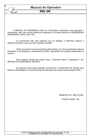 Semeato S/A Industria e Comércio - Rua Camilo Ribeiro 190 - Passo Fundo - RS - Brasil
CEP 99060-000 Fone: (54) 21032400 – SAC +55 (54) 2103 2400
2
PSL 09
O MANUAL DO OPERADOR contém as informações necessárias para operação e
manutenção, além das normas básicas de segurança e os dados técnicos da SEMEADORA
ADUBADORA LEVEL LINE PSL.
As semeadoras PSL são máquinas que se adaptam a diferentes culturas e
sistemas de plantio o que as tornam bastante versáteis.
Antes de colocá-la em funcionamento pela primeira vez, leia com atenção todas as
instruções. A durabilidade e o desempenho da PSL, dependerão dos cuidados dispensados à
mesma.
Para qualquer dúvida que possa surgir, a Semeato coloca à disposição o seu
SERVIÇO DE ASSISTÊNCIA TÉCNICA.
Na segunda parte deste exemplar encontra-se o CATÁLOGO DE PEÇAS para
facilitar a identificação e o reconhecimento de cada peça que compõe as semeadoras PSE.
SEMEATO S/A - IND. E COM.
PASSO FUNDO - RS
 