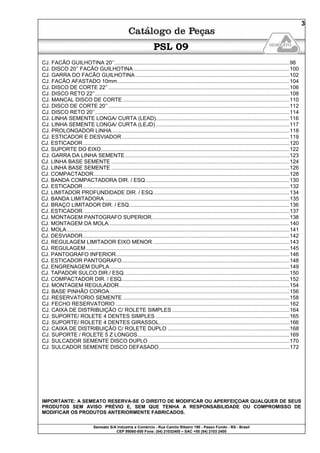 Semeato S/A Industria e Comércio - Rua Camilo Ribeiro 190 - Passo Fundo - RS - Brasil
CEP 99060-000 Fone: (54) 21032400 – SAC +55 (54) 2103 2400
3
PSL 09
CJ. FACÃO GUILHOTINA 20’’......................................................................................................................98
CJ. DISCO 20’’ FACÃO GUILHOTINA.........................................................................................................100
CJ. GARRA DO FACÃO GUILHOTINA........................................................................................................102
CJ. FACÃO AFASTADO 10mm....................................................................................................................104
CJ. DISCO DE CORTE 22’’..........................................................................................................................106
CJ. DISCO RETO 22’’...................................................................................................................................108
CJ. MANCAL DISCO DE CORTE ................................................................................................................110
CJ. DISCO DE CORTE 20’’..........................................................................................................................112
CJ. DISCO RETO 20’’...................................................................................................................................114
CJ. LINHA SEMENTE LONGA/ CURTA (LEAD)..........................................................................................116
CJ. LINHA SEMENTE LONGA/ CURTA (LEJD) ..........................................................................................117
CJ. PROLONGADOR LINHA........................................................................................................................118
CJ. ESTICADOR E DESVIADOR.................................................................................................................119
CJ. ESTICADOR...........................................................................................................................................120
CJ. SUPORTE DO EIXO...............................................................................................................................122
CJ. GARRA DA LINHA SEMENTE...............................................................................................................123
CJ. LINHA BASE SEMENTE ........................................................................................................................124
CJ. LINHA BASE SEMENTE ........................................................................................................................126
CJ. COMPACTADOR....................................................................................................................................128
CJ. BANDA COMPACTADORA DIR. / ESQ.................................................................................................130
CJ. ESTICADOR...........................................................................................................................................132
CJ. LIMITADOR PROFUNDIDADE DIR. / ESQ............................................................................................134
CJ. BANDA LIMITADORA ............................................................................................................................135
CJ. BRAÇO LIMITADOR DIR. / ESQ............................................................................................................136
CJ. ESTICADOR...........................................................................................................................................137
CJ. MONTAGEM PANTOGRAFO SUPERIOR.............................................................................................138
CJ. MONTAGEM DA MOLA..........................................................................................................................140
CJ. MOLA......................................................................................................................................................141
CJ. DESVIADOR...........................................................................................................................................142
CJ. REGULAGEM LIMITADOR EIXO MENOR ............................................................................................143
CJ. REGULAGEM.........................................................................................................................................145
CJ. PANTOGRAFO INFERIOR.....................................................................................................................146
CJ. ESTICADOR PANTOGRAFO.................................................................................................................148
CJ. ENGRENAGEM DUPLA.........................................................................................................................149
CJ. TAPADOR SULCO DIR./ ESQ. ..............................................................................................................150
CJ. COMPACTADOR DIR. / ESQ.................................................................................................................152
CJ. MONTAGEM REGULADOR...................................................................................................................154
CJ. BASE PINHÃO COROA.........................................................................................................................156
CJ. RESERVATORIO SEMENTE ................................................................................................................158
CJ. FECHO RESERVATORIO .....................................................................................................................162
CJ. CAIXA DE DISTRIBUIÇÃO C/ ROLETE SIMPLES ...............................................................................164
CJ. SUPORTE/ ROLETE 4 DENTES SIMPLES ..........................................................................................165
CJ. SUPORTE/ ROLETE 4 DENTES GIRASSOL........................................................................................166
CJ. CAIXA DE DISTRIBUIÇÃO C/ ROLETE DUPLO ..................................................................................168
CJ. SUPORTE / ROLETE 5 Z LONGOS......................................................................................................169
CJ. SULCADOR SEMENTE DISCO DUPLO ...............................................................................................170
CJ. SULCADOR SEMENTE DISCO DEFASADO........................................................................................172
IMPORTANTE: A SEMEATO RESERVA-SE O DIREITO DE MODIFICAR OU APERFEIÇOAR QUALQUER DE SEUS
PRODUTOS SEM AVISO PRÉVIO E, SEM QUE TENHA A RESPONSABILIDADE OU COMPROMISSO DE
MODIFICAR OS PRODUTOS ANTERIORMENTE FABRICADOS.
 