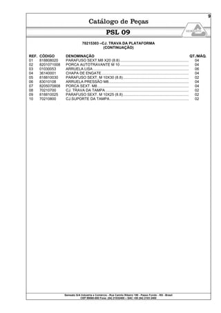 Semeato S/A Industria e Comércio - Rua Camilo Ribeiro 190 - Passo Fundo - RS - Brasil
CEP 99060-000 Fone: (54) 21032400 – SAC +55 (54) 2103 2400
9
PSL 09
70215303 –CJ. TRAVA DA PLATAFORMA
(CONTINUAÇÃO)
REF. CÓDIGO DENOMINAÇÃO QT./MÁQ.
01 818808020 PARAFUSO SEXT.M8 X20 (8.8)................................................................... 04
02 8201071008 PORCA AUTOTRAVANTE M 10................................................................... 04
03 01030053 ARRUELA LISA ............................................................................................. 06
04 36140001 CHAPA DE ENGATE..................................................................................... 04
05 818810030 PARAFUSO SEXT. M 10X30 (8.8)................................................................ 02
06 83010108 ARRUELA PRESSÃO M8.............................................................................. 04
07 8205070808 PORCA SEXT. M8......................................................................................... 04
08 70210700 CJ. TRAVA DA TAMPA ................................................................................. 02
09 818810025 PARAFUSO SEXT. M 10X25 (8.8)................................................................ 02
10 70210800 CJ.SUPORTE DA TAMPA............................................................................. 02
 