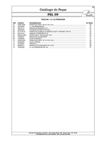 Semeato S/A Industria e Comércio - Rua Camilo Ribeiro 190 - Passo Fundo - RS - Brasil
CEP 99060-000 Fone: (54) 21032400 – SAC +55 (54) 2103 2400
11
PSL 09
70225100 – CJ. ALTERNADOR
REF. CÓDIGO DENOMINAÇÃO QT./MÁQ.
01 818812050 PARAFUSO SEXT. M12 X 50 ( 8.8 )............................................................................. 08
02 35025000 CJ. ENGRAXADEIRA ................................................................................................... 01
03 83010112 ARRUELAPRESSÃO M 12 ........................................................................................... 02
04 36020003 FIXADOR SUPORTE PISTÃO...................................................................................... 01
05 811716170 PARAFUSO CABEÇA CILINDRICA SEXT. INTERNO 16X170.................................... 02
06 83010116 ARRUELA PRESSÃO M 16 .......................................................................................... 02
07 8205071608 PORCA SEXT. DIN 934 MA 16-8.................................................................................. 02
08 70220001 BRAÇO DO ACIONADOR ............................................................................................ 01
09 70220002 GUIA DO BRAÇO ......................................................................................................... 01
10 818812025 PARAFUSO SEXT. M 12 X 25 ( 8.8 )............................................................................ 02
11 36020002 GUIA LATERAL............................................................................................................. 04
12 03100051 ARRUELA ..................................................................................................................... 08
13 82000712 PORCA AUTOTRAVANTE M 12 DS............................................................................. 08
14 70220200 CJ. ALTERNADOR PSL 09........................................................................................... 01
 