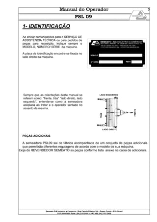 Semeato S/A Industria e Comércio - Rua Camilo Ribeiro 190 - Passo Fundo - RS - Brasil
CEP 99060-000 Fone: (54) 21032400 – SAC +55 (54) 2103 2400
3
PSL 09
1- IDENTIFICAÇÃO
Ao enviar comunicações para o SERVIÇO DE
ASSISTÊNCIA TÉCNICA ou para pedidos de
peças para reposição, indique sempre o
MODELO, NÚMERO/ SÉRIE da máquina.
A placa de identificação encontra-se fixada no
lado direito da máquina.
Sempre que as orientações deste manual se
referem como: “frente, trás” “lado direito, lado
esquerdo”, entende-se como a semeadora
acoplada ao trator e o operador sentado no
assento da mesma.
PEÇAS ADICIONAIS
A semeadora PSL09 sai de fábrica acompanhada de um conjunto de peças adicionais
que permitirão diferentes regulagens de acordo com o modelo de sua máquina.
Exija do REVENDEDOR SEMEATO as peças conforme lista anexo na caixa de adicionais.
 