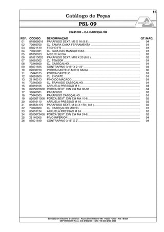Semeato S/A Industria e Comércio - Rua Camilo Ribeiro 190 - Passo Fundo - RS - Brasil
CEP 99060-000 Fone: (54) 21032400 – SAC +55 (54) 2103 2400
15
PSL 09
70245100 – CJ. CABEÇALHO
REF. CÓDIGO DENOMINAÇÃO QT./MÁQ.
01 818806016 PARAFUSO SEXT. M6 X 16 (8.8).................................................................... 04
02 70040700 CJ. TAMPA CAIXA FERRAMENTA ................................................................. 01
03 86621519 FECHO FR ....................................................................................................... 01
04 70045001 CJ. GUIA DAS MANGUEIRAS......................................................................... 01
05 01030053 ARRUELALISA................................................................................................. 02
06 818810020 PARAFUSO SEXT. M10 X 20 (8.8 ) ................................................................ 02
07 56065002 CJ. TENSOR .................................................................................................... 01
08 70240400 CJ. CABEÇALHO............................................................................................. 01
09 85001655 CONTRAPINO 3/16’’ X 2.1/2’’.......................................................................... 03
10 82030730 PORCA CASTELO M30 X BAIXA.................................................................... 06
11 15040015 PORCA CASTELO........................................................................................... 01
12 56065800 CJ. ENGATE..................................................................................................... 01
13 28140013 PINO DO MACACO.......................................................................................... 01
14 70240300 CJ. TRAVADO CABEÇALHO........................................................................... 01
15 83010106 ARRUELA PRESSÃO M 6 ............................................................................... 04
16 8205070608 PORCA SEXT. DIN 934 MA 06-08 .................................................................. 04
17 36040001 PARAFUSO...................................................................................................... 02
18 70040005 PARAFUSO CABEÇALHO............................................................................... 01
19 8205071008 PORCA SEXT. DIN 934 MA 10-8..................................................................... 02
20 83010110 ARRUELA PRESSÃO M 10 ............................................................................. 02
21 818824170 PARAFUSO SEXT. M 24 X 170 ( 8.8 ) ............................................................ 02
22 70040600 CJ. CABEÇALHO MOVEL ............................................................................... 01
23 83010124 ARRUELA PRESSÃO M 24 ............................................................................. 02
24 8205072408 PORCA SEXT. DIN 934 MA 24-8..................................................................... 02
25 28140005 PIVO INFERIOR............................................................................................... 04
26 85001649 CONTRAPINO 3/16” X 2”................................................................................. 04
 