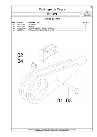 Semeato S/A Industria e Comércio - Rua Camilo Ribeiro 190 - Passo Fundo - RS - Brasil
CEP 99060-000 Fone: (54) 21032400 – SAC +55 (54) 2103 2400
19
PSL 09
56065403- CJ. HASTE
REF. CÓDIGO DENOMINAÇÃO QT./CJ.
01 56060700 CJ. HASTE ....................................................................................................... 01
02 56060704 GATILHO.......................................................................................................... 01
03 818812060 PARAFUSO SEXT. M 12 X 60 ( 8.8 ) .............................................................. 01
04 82000712 PORCA AUTOTRAVANTE M 12 DS ............................................................... 01
 