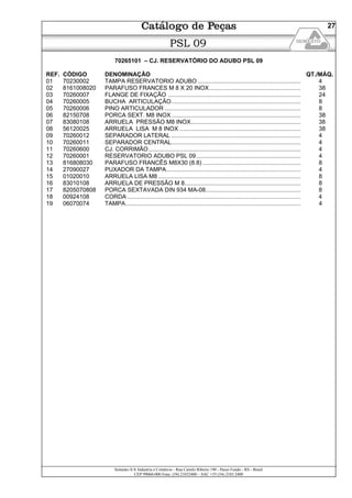 Semeato S/A Industria e Comércio - Rua Camilo Ribeiro 190 - Passo Fundo - RS - Brasil
CEP 99060-000 Fone: (54) 21032400 – SAC +55 (54) 2103 2400
27
PSL 09
70265101 – CJ. RESERVATÓRIO DO ADUBO PSL 09
REF. CÓDIGO DENOMINAÇÃO QT./MÁQ.
01 70230002 TAMPA RESERVATORIO ADUBO ............................................................... 4
02 8161008020 PARAFUSO FRANCES M 8 X 20 INOX........................................................ 38
03 70260007 FLANGE DE FIXAÇÃO ................................................................................. 24
04 70260005 BUCHA ARTICULAÇÃO............................................................................... 8
05 70260006 PINO ARTICULADOR ................................................................................... 8
06 82150708 PORCA SEXT. M8 INOX............................................................................... 38
07 83080108 ARRUELA PRESSÃO M8 INOX................................................................... 38
08 56120025 ARRUELA LISA M 8 INOX .......................................................................... 38
09 70260012 SEPARADOR LATERAL ............................................................................... 4
10 70260011 SEPARADOR CENTRAL............................................................................... 4
11 70260600 CJ. CORRIMÃO............................................................................................. 4
12 70260001 RESERVATORIO ADUBO PSL 09................................................................ 4
13 816808030 PARAFUSO FRANCÊS M8X30 (8.8) ............................................................ 8
14 27090027 PUXADOR DA TAMPA.................................................................................. 4
15 01020010 ARRUELA LISA M8 ....................................................................................... 8
16 83010108 ARRUELA DE PRESSÃO M 8....................................................................... 8
17 8205070808 PORCA SEXTAVADA DIN 934 MA-08.......................................................... 8
18 00924108 CORDA .......................................................................................................... 4
19 06070074 TAMPA........................................................................................................... 4
 