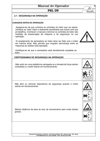Semeato S/A Industria e Comércio - Rua Camilo Ribeiro 190 - Passo Fundo - RS - Brasil
CEP 99060-000 Fone: (54) 21032400 – SAC +55 (54) 2103 2400
5
PSL 09
2.1 - SEGURANÇA NA OPERAÇÃO
CUIDADOS ANTES DA OPERAÇÃO
·Assegure-se de que conhece os controles do trator que vai operar.
Verifique se “este” trator é realmente semelhante aos outros com que
já trabalhou. Conhecer o manual e dominar os controles do trator são
medidas de preservação da máquina e de segurança na sua
operação.
·O acoplamento da semeadora ao trator deve ser feito com o trator
em marcha lenta. Não permita que ninguém permaneça entre as
máquinas ao realizar esta operação.
·Certifique-se de que a semeadora está devidamente acoplada ao
trator
CRIPTOGRAMAS DE SEGURANÇA NA OPERAÇÃO
·Não subir em uma plataforma carregada se a tomada de força estiver
conectada e o motor estiver em funcionamento.
Não abrir ou remover dispositivos de segurança quando o motor
estiver em funcionamento.
Manter distância da área do eixo de acionamento para evitar lesões
graves
 
