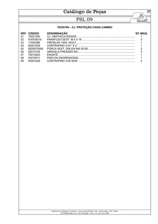 Semeato S/A Industria e Comércio - Rua Camilo Ribeiro 190 - Passo Fundo - RS - Brasil
CEP 99060-000 Fone: (54) 21032400 – SAC +55 (54) 2103 2400
37
PSL 09
70255706 – CJ. PROTEÇÃO CAIXA CAMBIO
REF. CÓDIGO DENOMINAÇÃO QT./MAQ.
01 70251000 CJ. OBSTACULIZADOR................................................................................ 1
02 818705016 PARAFUSO SEXT. M 5 X 16 ........................................................................ 3
03 17000386 PRESILHA 1844- WOLF................................................................................ 1
04 85001649 CONTRAPINO 3/16’’ X 2’’ ............................................................................. 1
05 8205070508 PORCA SEXT. DIN 934 MA 05-08................................................................ 3
06 83010105 ARRUELA PRESSÃO M5.............................................................................. 3
07 70010020 ENGATE ........................................................................................................ 1
08 03070011 PINO DA ENGRENAGEM ............................................................................. 1
09 85001028 CONTRAPINO 3/35”X5/8” ............................................................................. 2
 