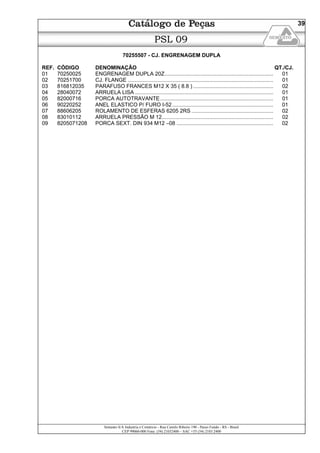 Semeato S/A Industria e Comércio - Rua Camilo Ribeiro 190 - Passo Fundo - RS - Brasil
CEP 99060-000 Fone: (54) 21032400 – SAC +55 (54) 2103 2400
39
PSL 09
70255507 - CJ. ENGRENAGEM DUPLA
REF. CÓDIGO DENOMINAÇÃO QT./CJ.
01 70250025 ENGRENAGEM DUPLA 20Z......................................................................... 01
02 70251700 CJ. FLANGE .................................................................................................. 01
03 816812035 PARAFUSO FRANCES M12 X 35 ( 8.8 )...................................................... 02
04 28040072 ARRUELA LISA ............................................................................................. 01
05 82000716 PORCA AUTOTRAVANTE............................................................................ 01
06 90220252 ANEL ELASTICO P/ FURO I-52.................................................................... 01
07 88606205 ROLAMENTO DE ESFERAS 6205 2RS ....................................................... 02
08 83010112 ARRUELA PRESSÃO M 12........................................................................... 02
09 8205071208 PORCA SEXT. DIN 934 M12 –08 ................................................................. 02
 