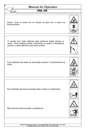 Semeato S/A Industria e Comércio - Rua Camilo Ribeiro 190 - Passo Fundo - RS - Brasil
CEP 99060-000 Fone: (54) 21032400 – SAC +55 (54) 2103 2400
6
PSL 09
Nunca tocar ou entrar em um tanque de grão com o motor em
funcionamento.
O contato com redes elétricas pode ocasionar lesões graves ou
morte. Tome cuidado quando movimentar ou operar a semeadora
próximo a redes elétricas, para evitar contato.
Ficar afastado das áreas de articulação durante o funcionamento do
motor.
Ficar afastado das áreas de perigo entre o trator e o implemento.
Não caminhar sobre escadas ou plataforma.
 