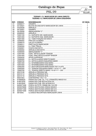 Semeato S/A Industria e Comércio - Rua Camilo Ribeiro 190 - Passo Fundo - RS - Brasil
CEP 99060-000 Fone: (54) 21032400 – SAC +55 (54) 2103 2400
55
PSL 09
70295401- CJ. MARCADOR DE LINHA DIREITO
70295402- CJ. MARCADOR DE LINHA ESQUERDO
REF. CÓDIGO DENOMINAÇÃO QT./MAQ.
01 03090017 GRAMPO ....................................................................................................... 1
02 03130021 BUCHA DE ENCOSTO MARCADOR DE LINHA.......................................... 1
03 03220028 ARRUELA ...................................................................................................... 2
04 04120001 GRAMPO ....................................................................................................... 1
05 36100008 ABRAÇADEIRA "L"........................................................................................ 1
06 40080025 ARRUELA ...................................................................................................... 3
07 70291100 CJ. SUPORTE DIR. MARCADOR................................................................. 1
07 70291200 CJ. SUPORTE ESQ. MARCADOR................................................................ 1
08 70291300 CJ. TUBO FIXAÇÃO DO DISCO................................................................... 1
09 72090002 PINO DO CILINDRO...................................................................................... 1
10 72090010 CALÇO CILINDRO ........................................................................................ 1
11 72090011 PINO CALÇO MARCADOR........................................................................... 1
12 72090500 CJ. PINO TRAVA........................................................................................... 1
13 72360001 CHAPA ENCOSTO........................................................................................ 1
14 72360002 ARRUELA ENCOSTO ................................................................................... 1
15 72360004 ABRAÇADEIRA "L"........................................................................................ 1
16 72361000 CONJ. ARTICULADOR TENSOR ................................................................. 1
17 72361400 CONJ. PINO ARTICULADOR TENSOR ....................................................... 1
18 72450030 APOIO SUPERIOR........................................................................................ 1
19 72690400 CJ. ARTICULADOR DIREITO MARC............................................................ 1
19 72690700 CJ. ARTICULADOR ESQUERDO MARC ..................................................... 1
20 72691200 CJ. INTERMEDIÁRIO ESQ MARC................................................................ 1
20 72691600 CJ. INTERMEDIÁRIO ESQ MARC................................................................ 1
21 72692300 CJ. DESTORCEDOR MARCADOR 7/9/11-A-475......................................... 1
22 72692500 CJ. TENSOR ESQUERDO MARC 7-A 9/11-T – 250 .................................... 1
23 72692700 CJ. TENSOR DIREITO MARC 7-A 9/11-T – 250 .......................................... 1
24 83010108 ARRUELA PRESSAO M8.............................................................................. 1
25 83010112 ARRUELA PRESSAO M12............................................................................ 6
26 83010116 ARRUELA PRESSAO M16............................................................................ 7
27 85001843 CONTRAPINO 1/4x1.1/2 ............................................................................... 3
28 816808025 PARAFUSO CAB. CIL. P.Q. (FRANCÊS) M8X25 8.8................................... 1
29 818812035 PARAFUSO CAB SEX M12X35 8.8 .............................................................. 2
30 818816040 PARAFUSO CAB. SEX M16X40 8.8 ............................................................. 9
31 8200071608 PORCA AUTOTR. DIN980 MA 16-8 DS ....................................................... 2
32 8205070808 PORCA SEXTAVADA DIN934 MA08-8......................................................... 1
33 8205071208 PORCA SEXTAVADA DIN934 MA12-8......................................................... 6
34 8205071608 PORCA SEXTAVADA DIN934 MA16-8......................................................... 7
35 581050C CJ.DISCO RECORTADO MARCADOR LINHA ............................................ 1
 