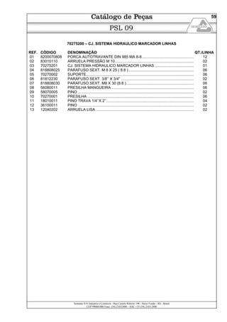 Semeato S/A Industria e Comércio - Rua Camilo Ribeiro 190 - Passo Fundo - RS - Brasil
CEP 99060-000 Fone: (54) 21032400 – SAC +55 (54) 2103 2400
59
PSL 09
70275200 – CJ. SISTEMA HIDRAULICO MARCADOR LINHAS
REF. CÓDIGO DENOMINAÇÃO QT./LINHA
01 8200070808 PORCA AUTOTRAVANTE DIN 985 MA 8-8................................................. 12
02 83010110 ARRUELA PRESSÃO M 10........................................................................... 02
03 70275201 CJ. SISTEMA HIDRAULICO MARCADOR LINHAS ..................................... 01
04 818808025 PARAFUSO SEXT. M 8 X 25 ( 8.8 ).............................................................. 06
05 70270002 SUPORTE...................................................................................................... 06
06 81812230 PARAFUSO SEXT. 3/8’’ X 3/4'’ ..................................................................... 02
07 818808030 PARAFUSO SEXT. M8 X 30 (8.8 )................................................................ 06
08 56080011 PRESILHA MANGUEIRA .............................................................................. 06
09 58070005 PINO .............................................................................................................. 02
10 70270001 PRESILHA ..................................................................................................... 06
11 18010011 PINO TRAVA 1/4’’X 2’’................................................................................... 04
12 36100011 PINO ............................................................................................................. 02
13 12040202 ARRUELA LISA ............................................................................................. 02
 