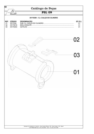 Semeato S/A Industria e Comércio - Rua Camilo Ribeiro 190 - Passo Fundo - RS - Brasil
CEP 99060-000 Fone: (54) 21032400 – SAC +55 (54) 2103 2400
68
PSL 09
35170300 – CJ. CALÇO DO CILINDRO
REF. CÓDIGO DENOMINAÇÃO QT./CJ.
01 351703A SUB. CJ. CALÇO DO CILINDRO ..................................................................... 01
02 35170018 MOLA ENGATE ................................................................................................ 01
03 35170403 GATILHO ......................................................................................................... 01
 