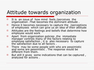 Attitude towards organization It is  an issue of  how mind  feels /perceives  the organization .That becomes the dominant attitude . Hence it becomes necessary to capture the  /perceptions of employees  which can give us an idea of their attitude Attitudes are the feelings and beliefs that determine how employee would work  Apart  from organization policies ,the  immediate manager controls many of the factors relating to employee satisfaction , it is  also necessary  to capture the satisfaction due to all factors . There  may be some people with who are pessimistic and some are pessimistic . The response would be different from them. But still it gives  some indications that can be captured , analyzed for actions . 