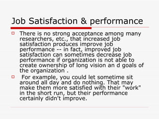 Job Satisfaction & performance  There is no strong acceptance among many researchers, etc., that increased job satisfaction produces improve job performance -- in fact, improved job satisfaction can sometimes decrease job performance if organization is not able to create ownership of long vision an d goals of the organization . For example, you could let sometime sit around all day and do nothing. That may make them more satisfied with their "work" in the short run, but their performance certainly didn't improve. 