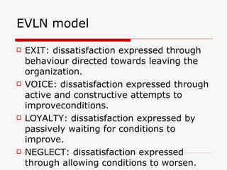 EVLN model EXIT: dissatisfaction expressed through behaviour directed towards leaving the organization. VOICE: dissatisfaction expressed through active and constructive attempts to improveconditions. LOYALTY: dissatisfaction expressed by passively waiting for conditions to improve. NEGLECT: dissatisfaction expressed  through allowing conditions to worsen. 