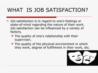 WHAT  IS JOB SATISFACTION? Job satisfaction is in regard to one's feelings or state-of-mind regarding the nature of their work. Job satisfaction can be influenced by a variety of factors,  The quality of one's relationship with their supervisor,  The quality of the physical environment in which they work, degree of fulfillment in their work, etc. 