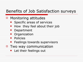 Benefits of Job Satisfaction surveys  Monitoring attitudes  Specific areas of services  How  they feel about their job Department  Organization  Policies  Feelings towards supervisors  Two way communication  Let their feelings out  