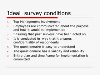Ideal  survey conditions Top Management involvement  Employees are communicated about the purpose and how it would be implemented  Ensuring that past surveys have been acted on. It is conducted in  way that it ensures confidentiality of respondents  The questionnaire is easy to understand  The questionnaire has a validity and reliability  Entire plan and time frame for implementation is committed  