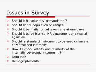 Issues in Survey Should it be voluntary or mandated ? Should entire population or sample  Should it be mailer or call every one at one place  Should it be by internal HR department or external agencies  Should  a standard instrument to be used or have a new designed internally  How  to check validity and reliability of the internally developed instrument ? Language  Demographic data  