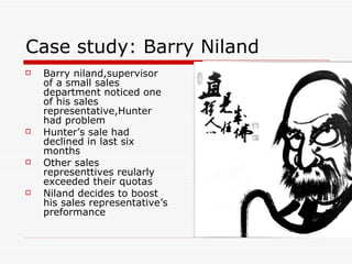 Case study: Barry Niland  Barry niland,supervisor of a small sales department noticed one of his sales representative,Hunter had problem Hunter’s sale had declined in last six months Other sales representtives reularly exceeded their quotas Niland decides to boost his sales representative’s preformance  