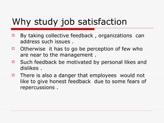 Why study job satisfaction  By taking collective feedback , organizations  can address such issues .  Otherwise  it has to go be perception of few who are near to the management . Such feedback be motivated by personal likes and  dislikes . There is also a danger that employees  would not like to give honest feedback  due to some fears of repercussions . 