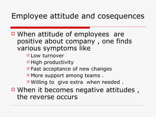 Employee attitude and cosequences When attitude of employees  are positive about company , one finds  various symptoms like  Low turnover  High productivity  Fast acceptance of new changes  More support among teams . Willing to  give extra  when needed . When it becomes negative attitudes , the reverse occurs 