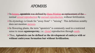 APOMIXIS
In botany, apomixis was defined by Hans Winkler as replacement of the
normal sexual reproduction by asexual reproduction, without fertilization.
Its etymology is Greek for "away from" + "mixing". This definition notably
does not mention meiosis.
In flowering plants, the term "apomixis" is commonly used in a restricted
sense to mean agamospermy, i.e. clonal reproduction through seeds.
Thus, Apiomixis can be defined as the development of embryo with or
without embryosac formation but without fertilization.
 