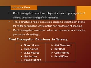 Introduction
• Plant propagation structures plays vital role in propagation of
various seedlings and grafts in nurseries.
• These structures helps to maintain congenial climatic conditions
for better germination, easy rooting and hardening of seedling.
• Plant propagation structures helps the successful and healthy
production of seedlings.
Plant Propagation Structures in Nursery:
 Green House
 Poly-houses
 Glass Houses
 Net houses
 Plastic tunnels
 Mist Chambers
 Hot Beds
 Cold Frames
 Humidifiers
 