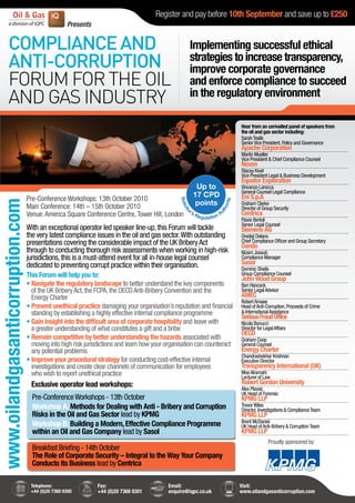 Register and pay before 10th September and save up to £250
                                                   Presents


          COMPLIANCE AND                                                                            Implementing successful ethical
          ANTI-CORRUPTION                                                                           strategies to increase transparency,
                                                                                                    improve corporate governance
          FORUM FOR THE OIL                                                                         and enforce compliance to succeed
          AND GAS INDUSTRY                                                                          in the regulatory environment

                                                                                                                         Hear from an unrivalled panel of speakers from
                                                                                                                         the oil and gas sector including:
                                                                                                                         Sarah Teslik
                                                                                                                         Senior Vice President, Policy and Governance
                                                                                                                         Apache Corporation
                                                                                                                         Martin Mueller
                                                                                                                         Vice President & Chief Compliance Counsel
                                                                                                                         Nexen
                                                                                                                         Stacey Kivel
                                                                                                                         Vice President Legal & Business Development
                                                                                                                         Equator Exploration
                                                                                                                         Vincenzo Larocca
                                                                                                                         General Counsel Legal Compliance
                                  Pre-Conference Workshops: 13th October 2010                                            Eni S.p.A
www.oilandgasanticorruption.com




                                                                                                                         Graham Clarke
                                  Main Conference: 14th – 15th October 2010                                              Director of Group Security
                                  Venue: America Square Conference Centre, Tower Hill, London                            Centrica
                                                                                                                         Flavio Bertoli
                                                                                                                         Senior Legal Counsel
                                  With an exceptional operator led speaker line-up, this Forum will tackle               Siemens AG
                                  the very latest compliance issues in the oil and gas sector. With outstanding          Oredeji Delano
                                  presentations covering the considerable impact of the UK Bribery Act                   Chief Compliance Officer and Group Secretary
                                                                                                                         Oando
                                  through to conducting thorough risk assessments when working in high-risk              Nizam Joosub
                                  jurisdictions, this is a must-attend event for all in-house legal counsel              Compliance Manager
                                  dedicated to preventing corrupt practice within their organisation.                    Sasol
                                                                                                                         Dominic Sheils
                                  This Forum will help you to:                                                           Group Compliance Counsel
                                                                                                                         John Wood Group
                                  • Navigate the regulatory landscape to better understand the key components            Ben Hancock
                                    of the UK Bribery Act, the FCPA, the OECD Anti-Bribery Convention and the            Senior Legal Advisor
                                    Energy Charter                                                                       AMEC
                                                                                                                         Robert Amaee
                                  • Prevent unethical practice damaging your organisation’s reputation and financial     Head of Anti-Corruption, Proceeds of Crime
                                    standing by establishing a highly effective internal compliance programme            & International Assistance
                                                                                                                         Serious Fraud Office
                                  • Gain insight into the difficult area of corporate hospitality and leave with         Nicola Bonucci
                                    a greater understanding of what constitutes a gift and a bribe                       Director for Legal Affairs
                                                                                                                         OECD
                                  • Remain competitive by better understanding the hazards associated with               Graham Coop
                                    moving into high risk jurisdictions and learn how your organisation can counteract   General Counsel
                                    any potential problems                                                               Energy Charter
                                                                                                                         Chandrashekhar Krishnan
                                  • Improve your procedural strategy for conducting cost-effective internal              Executive Director
                                    investigations and create clear channels of communication for employees              Transparency International (UK)
                                    who wish to report unethical practice                                                Moe Alramahi
                                                                                                                         Lecturer of Law
                                   Exclusive operator lead workshops:                                                    Robert Gordon University
                                                                                                                         Alex Plavsic
                                                                                                                         UK Head of Forensic
                                    Pre-Conference Workshops - 13th October                                              KPMG LLP
                                    Workshop A: Methods for Dealing with Anti - Bribery and Corruption                   Trevor Wiles
                                                                                                                         Director, Investigations & Compliance Team
                                    Risks in the Oil and Gas Sector lead by KPMG                                         KPMG LLP
                                                                                                                         Brent McDaniel
                                    Workshop B: Building a Modern, Effective Compliance Programme                        UK Head of Anti-Bribery & Corruption Team
                                    within an Oil and Gas Company lead by Sasol                                          KPMG LLP
                                                                                                                                        Proudly sponsored by:
                                    Breakfast Briefing - 14th October
                                    The Role of Corporate Security – Integral to the Way Your Company
                                    Conducts its Business lead by Centrica

                                   Telephone:                 Fax:                         Email:                        Visit:
                                   +44 (0)20 7368 9300        +44 (0)20 7368 9301          enquire@iqpc.co.uk            www.oilandgasanticorruption.com
 