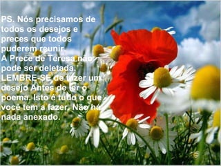 PS. Nós precisamos de todos os desejos e preces que todos puderem reunir. A Prece de Teresa não pode ser deletada. LEMBRE-SE de fazer um desejo Antes de ler o poema. Isto é tudo o que você tem a fazer. Não há nada anexado. 