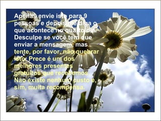 Apenas envie isto para 9 pessoas e depois me diga o que acontece no quarto dia. Desculpe se você tem que enviar a mensagem, mas   tente, por favor, não quebrar isto. Prece é um dos melhores presentes gratuitos que recebemos. Não existe nenhum custo e, sim, muita recompensa. 