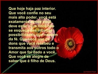 Que hoje haja paz interior. Que você confie no seu mais alto poder, você está exatamente aonde você deve estar. Que você não se esqueça das infinitas possibilidades que nascem da fé. Que você use os dons que você recebeu e transmita aos outros todo o Amor que foi dado a você. Que você se alegre de saber que é filho de Deus. 