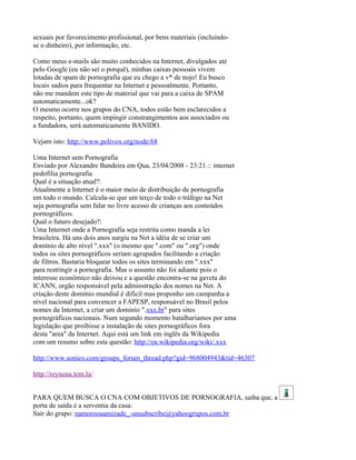 sexuais por favorecimento profissional, por bens materiais (incluindo-
se o dinheiro), por informação, etc.

Como meus e-mails são muito conhecidos na Internet, divulgados até
pelo Google (eu não sei o porquê), minhas caixas pessoais vivem
lotadas de spam de pornografia que eu chego a v* de nojo! Eu busco
locais sadios para frequentar na Internet e pessoalmente. Portanto,
não me mandem este tipo de material que vai para a caixa de SPAM
automaticamente...ok?
O mesmo ocorre nos grupos do CNA, todos estão bem esclarecidos a
respeito, portanto, quem impingir constrangimentos aos associados ou
a fundadora, será automaticamente BANIDO.

Vejam isto: http://www.polivox.org/node/68

Uma Internet sem Pornografia
Enviado por Alexandre Bandeira em Qua, 23/04/2008 - 23:21.:: internet
pedofilia pornografia
Qual é a situação atual?:
Atualmente a Internet é o maior meio de distribuição de pornografia
em todo o mundo. Calcula-se que um terço de todo o tráfego na Net
seja pornografia sem falar no livre acesso de crianças aos conteúdos
pornográficos.
Qual o futuro desejado?:
Uma Internet onde a Pornografia seja restrita como manda a lei
brasileira. Há uns dois anos surgiu na Net a idéia de se criar um
domínio de alto nível ".xxx" (o mesmo que ".com" ou ".org") onde
todos os sites pornográficos seriam agrupados facilitando a criação
de filtros. Bastaria bloquear todos os sites terminando em ".xxx"
para restringir a pornografia. Mas o assunto não foi adiante pois o
interesse econômico não deixou e a questão encontra-se na gaveta do
ICANN, orgão responsável pela adminstração dos nomes na Net. A
criação deste domínio mundial é dificil mas proponho um campanha a
nível nacional para convencer a FAPESP, responsável no Brasil pelos
nomes da Internet, a criar um domínio ".xxx.br" para sites
pornográficos nacionais. Num segundo momento batalharíamos por uma
legislação que proibisse a instalação de sites pornográficos fora
desta "area" da Internet. Aqui está um link em inglês da Wikipedia
com um resumo sobre esta questão: http://en.wikipedia.org/wiki/.xxx

http://www.sonico.com/groups_forum_thread.php?gid=968004943&tid=46307

http://reynena.tem.la/


PARA QUEM BUSCA O CNA COM OBJETIVOS DE PORNOGRAFIA, saiba que, a
porta de saída é a serventia da casa:
Sair do grupo: namoroouamizade_-unsubscribe@yahoogrupos.com.br
 