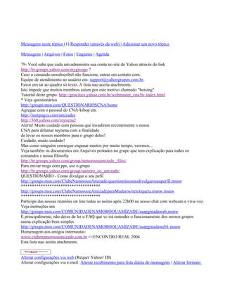 __._,_.___

Mensagens neste tópico (1) Responder (através da web) | Adicionar um novo tópico

Mensagens | Arquivos | Fotos | Enquetes | Agenda

79- Você sabe que cada um administra sua conta no site do Yahoo através do link
http://br.groups.yahoo.com/mygroups ?
Caso o comando unsubscribel não funcione, entrar em contato com:
Equipe de atendimento ao usuário em: support@yahoogrupos.com.br.
Favor enviar ao quadro só texto. A lista nao aceita atachments.
Isto impede que muitos membros saiam por este motivo chamado "boising"
Tutorial deste grupo: http://geocities.yahoo.com.br/webmaster_cna/bv.index.html
* Veja questionários
http://groups.msn.com/QUESTIONARIOSCNA/home
Agregue com o pessoal do CNA-kibop em
http://maxpages.com/amizades
http://360.yahoo.com/reynena2
Alerta! Muito cuidado com pessoas que invadiram recentemente o nosso
CNA para difamar reynena com a finalidade
de levar os nossos membros para o grupo deles!
Cuidado, muito cuidado!
Mas como ninguém consegue enganar muitos por muito tempo, veremos...
Veja também os documentos em Arquivos postados no grupo que tem explicação para todos os
comandos e nossa filosofia
http://br.groups.yahoo.com/group/namoroouamizade_/files/
Para enviar msgs com pps, use o grupo
http://br.groups.yahoo.com/group/namoro_ou_amizade/
QUESTIONÁRIO - Como divulgar o seu pefil
http://groups.msn.com/ClubeNamoroouAmizade/questionriocomodivulgaroseuperfil.msnw
************************************
http://groups.msn.com/ClubeNamoroouAmizadeparaMaduros/netetiqueta.msnw.msnw
************************************
Participe das nossas reuniões on line todas as noites após 22h00 no nosso chat com webcam e viva-voz.
Veja instruções em
http://groups.msn.com/COMUNIDADENAMOROOUAMIZADE/suapginadaweb.msnw
E principalmente, não deixe de ler o FAQ que vc irá entender o funcionamento dos nossos grupos
numa explicação bem simples
http://groups.msn.com/COMUNIDADENAMOROOUAMIZADE/suapginadaweb1.msnw
Homenagem aos amigos internautas:
www.clubenamoroouamizade.com.br <<ENCONTRO REAL 2004
Esta lista nao aceita atachments.


Alterar configurações via web (Requer Yahoo! ID)
Alterar configurações via e-mail: Alterar recebimento para lista diária de mensagens | Alterar formato
 