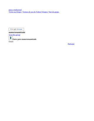 para o tradicional
Visite seu Grupo | Termos de uso do Yahoo! Grupos | Sair do grupo




namoroouamizade
Visit this group

    Entre para namoroouamizade
Email:
                                                                    Participe
 